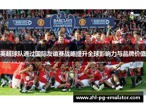英超球队通过国际友谊赛战略提升全球影响力与品牌价值