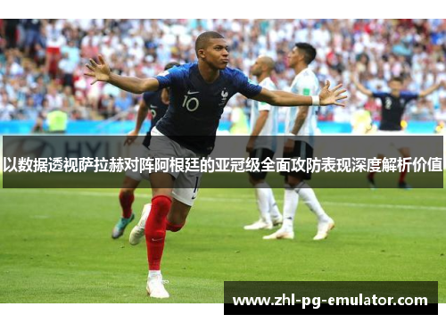 以数据透视萨拉赫对阵阿根廷的亚冠级全面攻防表现深度解析价值