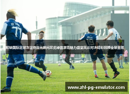 解锁国际足球友谊赛高光瞬间尽览绿茵激情魅力盛宴风云对决精彩回顾全景呈现