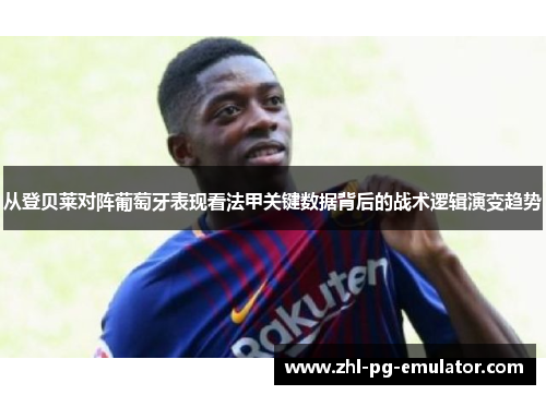 从登贝莱对阵葡萄牙表现看法甲关键数据背后的战术逻辑演变趋势