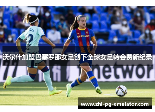 沃尔什加盟巴塞罗那女足创下全球女足转会费新纪录